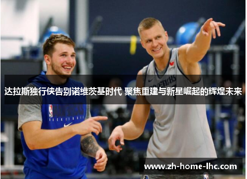 达拉斯独行侠告别诺维茨基时代 聚焦重建与新星崛起的辉煌未来